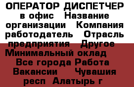 ОПЕРАТОР-ДИСПЕТЧЕР в офис › Название организации ­ Компания-работодатель › Отрасль предприятия ­ Другое › Минимальный оклад ­ 1 - Все города Работа » Вакансии   . Чувашия респ.,Алатырь г.